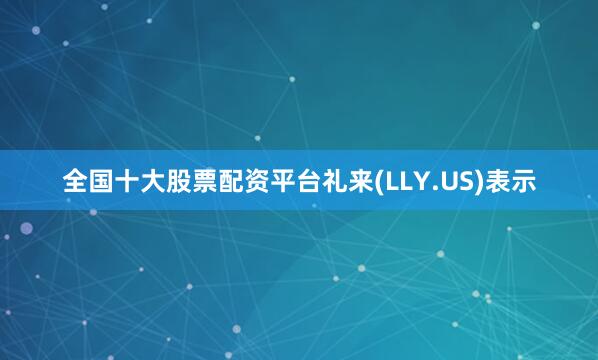 全国十大股票配资平台礼来(LLY.US)表示