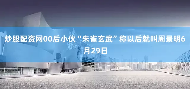 炒股配资网00后小伙“朱雀玄武”称以后就叫周景明6月29日