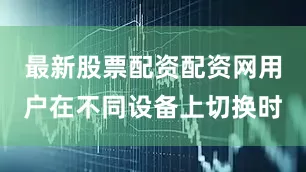 最新股票配资配资网用户在不同设备上切换时