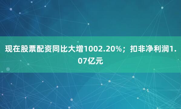 现在股票配资同比大增1002.20%；扣非净利润1.07亿元