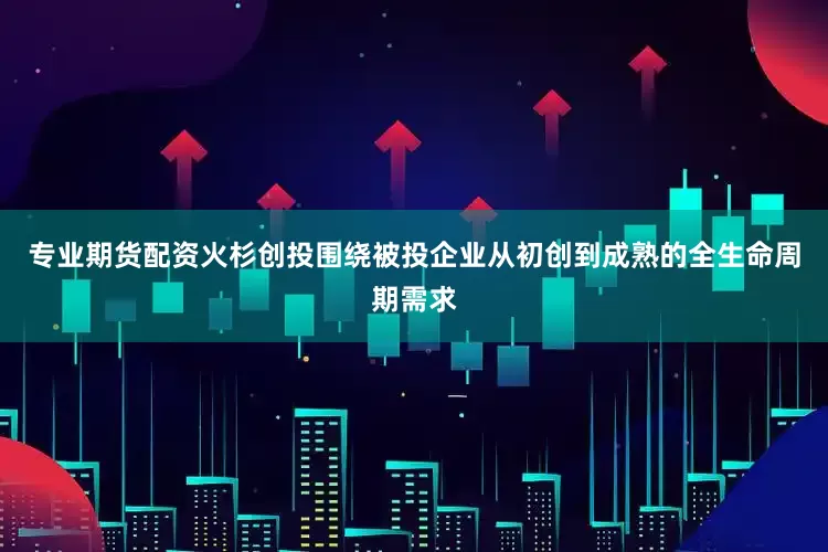 专业期货配资火杉创投围绕被投企业从初创到成熟的全生命周期需求